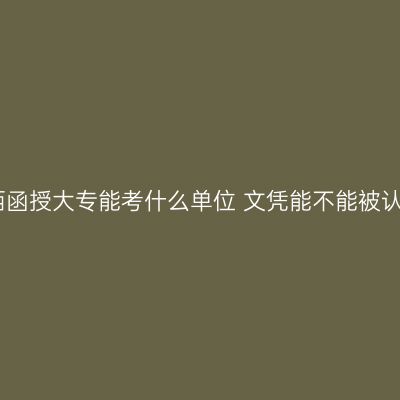 江西函授大专能考什么单位 文凭能不能被认可